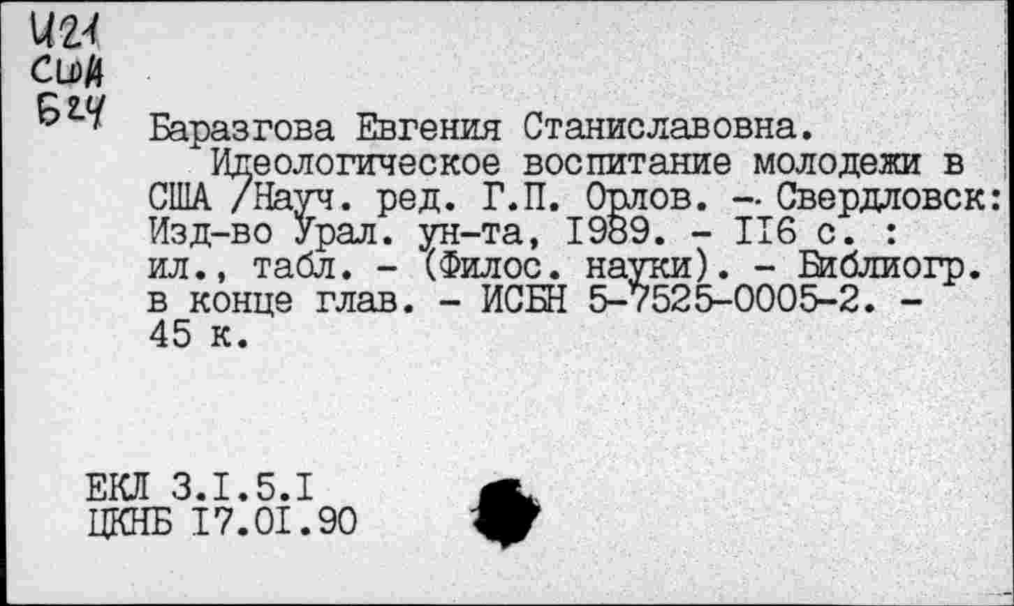 ﻿им
CLDft
Баразгова Евгения Станиславовна.
Идеологическое воспитание молодежи в США /Науч. ред. Г.П. Орлов. — Свердловск: Изд-во Урал, ун-та, 1989. - 116 с. : ил., табл. - (Филос. науки). - Библиогр. в конце глав. - ИСБН 5-7525-0005-2. -45 к.
ЕО 3.1.5.1 ЦКНБ 17.01.90